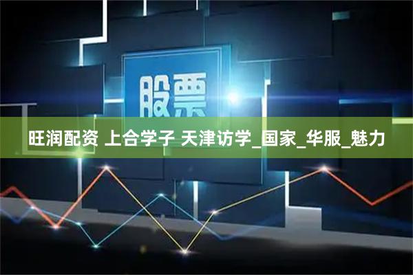 旺润配资 上合学子 天津访学_国家_华服_魅力