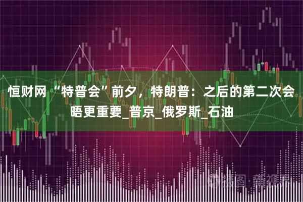 恒财网 “特普会”前夕，特朗普：之后的第二次会晤更重要_普京_俄罗斯_石油