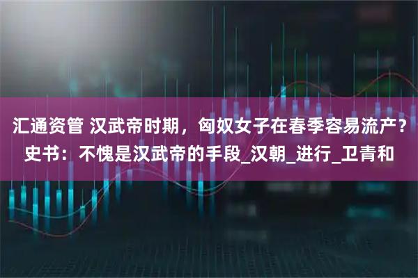 汇通资管 汉武帝时期,匈奴女子在春季容易流产?史书:不愧是汉武帝的手段_汉朝_进行_卫青和