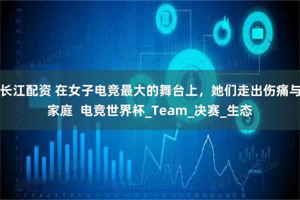 长江配资 在女子电竞最大的舞台上，她们走出伤痛与家庭  电竞世界杯_Team_决赛_生态