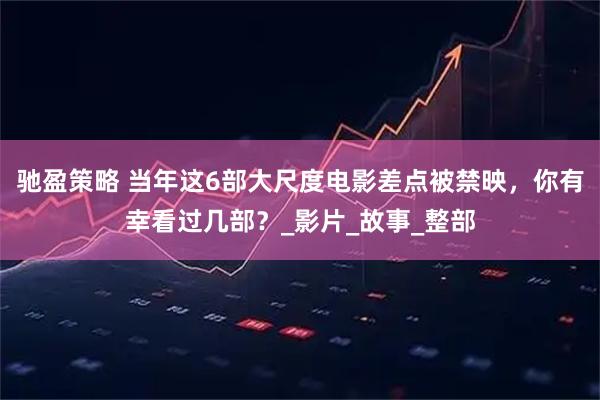 驰盈策略 当年这6部大尺度电影差点被禁映，你有幸看过几部？_影片_故事_整部