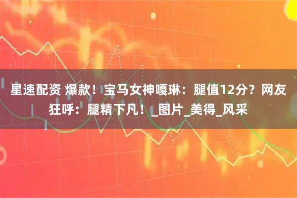 星速配资 爆款!宝马女神嘎琳:腿值12分?网友狂呼:腿精下凡!_图片_美得_风采