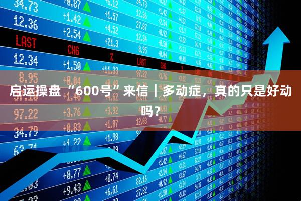 启运操盘 “600号”来信｜多动症，真的只是好动吗？