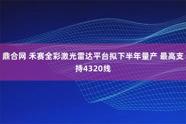 鼎合网 禾赛全彩激光雷达平台拟下半年量产 最高支持4320线