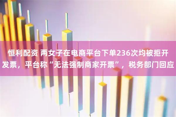 恒利配资 两女子在电商平台下单236次均被拒开发票，平台称“无法强制商家开票”，税务部门回应