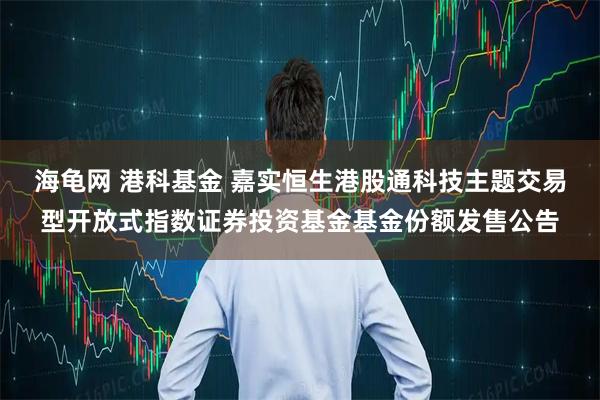 海龟网 港科基金 嘉实恒生港股通科技主题交易型开放式指数证券投资基金基金份额发售公告