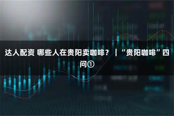 达人配资 哪些人在贵阳卖咖啡？｜“贵阳咖啡”四问①