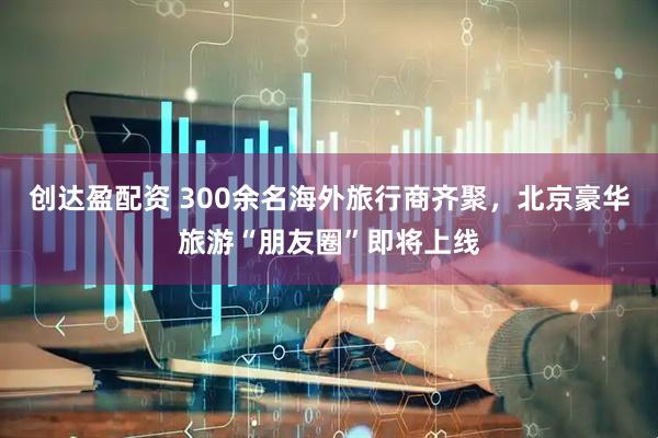 创达盈配资 300余名海外旅行商齐聚，北京豪华旅游“朋友圈”即将上线