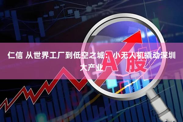 仁信 从世界工厂到低空之城：小无人机撬动深圳大产业
