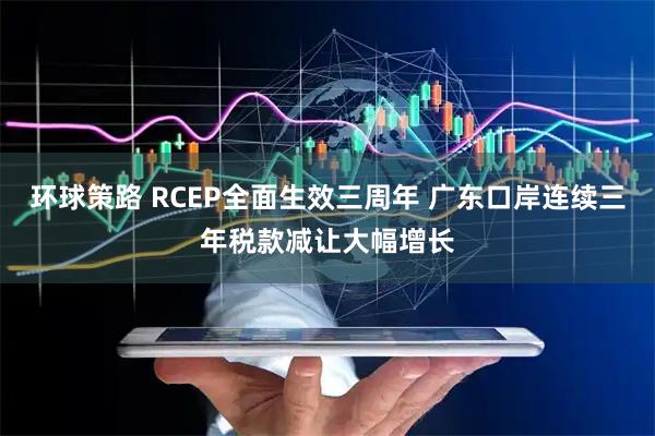 环球策路 RCEP全面生效三周年 广东口岸连续三年税款减让大幅增长