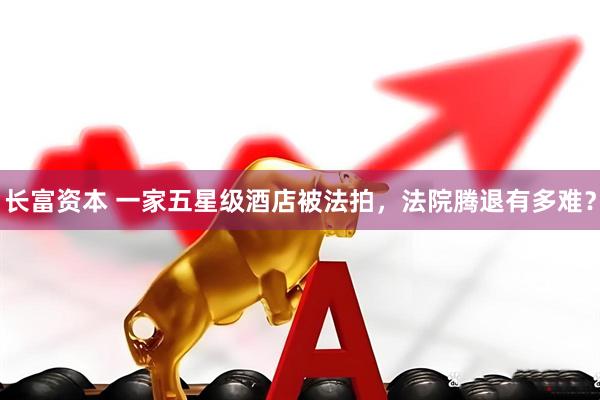 长富资本 一家五星级酒店被法拍，法院腾退有多难？