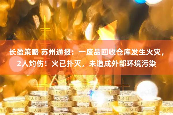 长盈策略 苏州通报：一废品回收仓库发生火灾，2人灼伤！火已扑灭，未造成外部环境污染