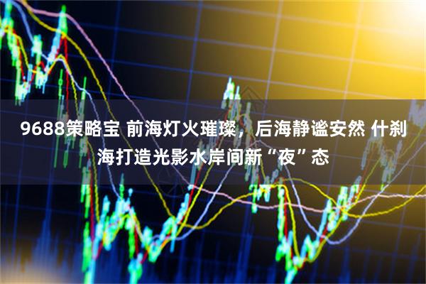 9688策略宝 前海灯火璀璨，后海静谧安然 什刹海打造光影水岸间新“夜”态