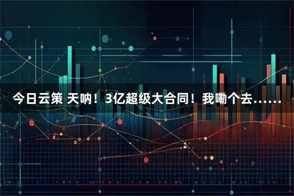 今日云策 天呐!3亿超级大合同!我嘞个去……