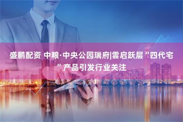 盛鹏配资 中粮·中央公园瑞府|雲启跃层“四代宅”产品引发行业关注