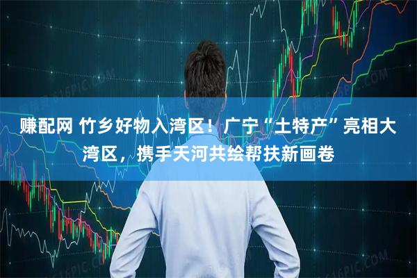 赚配网 竹乡好物入湾区！广宁“土特产”亮相大湾区，携手天河共绘帮扶新画卷