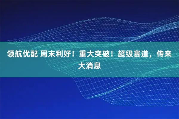 领航优配 周末利好！重大突破！超级赛道，传来大消息