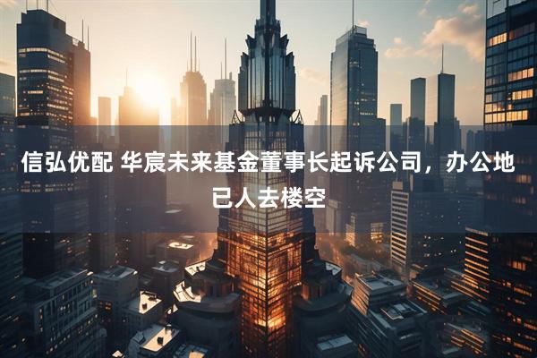信弘优配 华宸未来基金董事长起诉公司，办公地已人去楼空