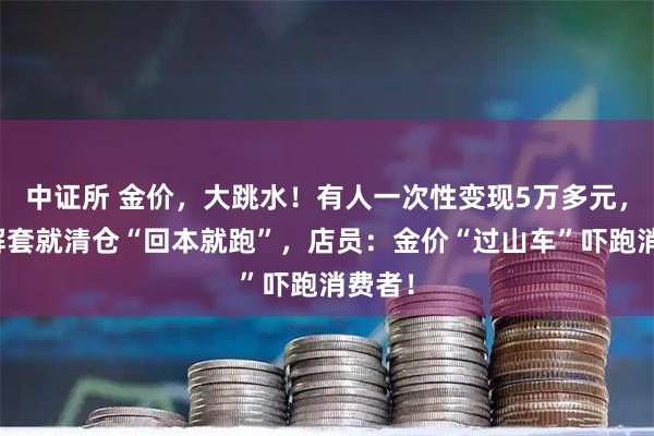 中证所 金价，大跳水！有人一次性变现5万多元，有人解套就清仓“回本就跑”，店员：金价“过山车”吓跑消费者！